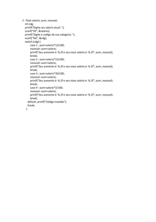 2 - float salario, aum, novosal;
int cdg;
printf("Digite seu sálario atual: ");
scanf("%f", &salario);
printf("Digite o codigo de sua categoria: ");
scanf("%d", &cdg);
switch (cdg) {
case 1 : aum=salario*12/100;
novosal= aum+salario;
printf("Seu aumento é: %.2f e seu novo salário é: %.2f", aum, novosal);
break;
case 2 : aum=salario*15/100;
novosal= aum+salario;
printf("Seu aumento é: %.2f e seu novo salário é: %.2f", aum, novosal);
break;
case 3 : aum=salario*20/100;
novosal= aum+salario;
printf("Seu aumento é: %.2f e seu novo salário é: %.2f", aum, novosal);
break;
case 4 : aum=salario*2/100;
novosal= aum+salario;
printf("Seu aumento é: %.2f e seu novo salário é: %.2f", aum, novosal);
break;
default: printf("Código invalido");
break;
}
 