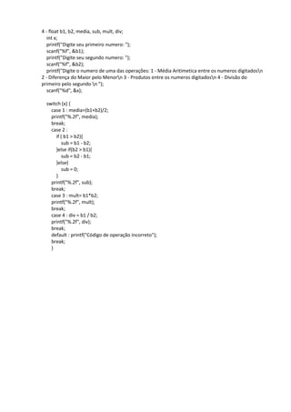 4 - float b1, b2, media, sub, mult, div;
int x;
printf("Digite seu primeiro numero: ");
scanf("%f", &b1);
printf("Digite seu segundo numero: ");
scanf("%f", &b2);
printf("Digite o numero de uma das operações: 1 - Média Aritimetica entre os numeros digitadosn
2 - Diferença do Maior pelo Menorn 3 - Produtos entre os numeros digitadosn 4 - Divisão do
primeiro pelo segundo n ");
scanf("%d", &x);
switch (x) {
case 1 : media=(b1+b2)/2;
printf("%.2f", media);
break;
case 2 :
if ( b1 > b2){
sub = b1 - b2;
}else if(b2 > b1){
sub = b2 - b1;
}else{
sub = 0;
}
printf("%.2f", sub);
break;
case 3 : mult= b1*b2;
printf("%.2f", mult);
break;
case 4 : div = b1 / b2;
printf("%.2f", div);
break;
default : printf("Código de operação incorreto");
break;
}
 