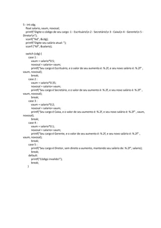 5 - int cdg;
float salario, vaum, novosal;
printf("Digite o código de seu cargo: 1 - Escrituárion 2 - Secretárion 3 - Caixan 4 - Gerenten 5 -
Diretorn");
scanf("%d", &cdg);
printf("Digite seu salário atual: ");
scanf ("%f", &salario);
switch (cdg) {
case 1 :
vaum = salario*0.5;
novosal = salario+ vaum;
printf("Seu cargo é Escrituário, e o valor de seu aumento é: %.2f, e seu novo salário é: %.2f" ,
vaum, novosal);
break;
case 2 :
vaum = salario*0.35;
novosal = salario+ vaum;
printf("Seu cargo é Secretário, e o valor de seu aumento é: %.2f, e seu novo salário é: %.2f" ,
vaum, novosal);
break;
case 3 :
vaum = salario*0.2;
novosal = salario+ vaum;
printf("Seu cargo é Caixa, e o valor de seu aumento é: %.2f, e seu novo salário é: %.2f" , vaum,
novosal);
break;
case 4 :
vaum = salario*0.1;
novosal = salario+ vaum;
printf("Seu cargo é Gerente, e o valor de seu aumento é: %.2f, e seu novo salário é: %.2f" ,
vaum, novosal);
break;
case 5 :
printf("Seu cargo é Diretor, sem direito a aumento, mantendo seu salário de: %.2f", salario);
break;
default:
printf("Código invalido!");
break;
}
 