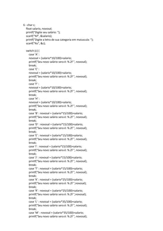 6 - char c;
float salario, novosal;
printf("Digite seu salário: ");
scanf("%f", &salario);
printf("Digite a letra de sua categoria em maiuscula: ");
scanf("%s", &c);
switch (c) {
case 'A' :
novosal = (salario*10/100)+salario;
printf("Seu novo salário sera é: %.2f ", novosal);
break;
case 'C' :
novosal = (salario*10/100)+salario;
printf("Seu novo salário sera é: %.2f ", novosal);
break;
case 'F' :
novosal = (salario*10/100)+salario;
printf("Seu novo salário sera é: %.2f ", novosal);
break;
case 'H' :
novosal = (salario*10/100)+salario;
printf("Seu novo salário sera é: %.2f ", novosal);
break;
case 'B' : novosal = (salario*15/100)+salario;
printf("Seu novo salário sera é: %.2f ", novosal);
break;
case 'D' : novosal = (salario*15/100)+salario;
printf("Seu novo salário sera é: %.2f ", novosal);
break;
case 'E' : novosal = (salario*15/100)+salario;
printf("Seu novo salário sera é: %.2f ", novosal);
break;
case 'I' : novosal = (salario*15/100)+salario;
printf("Seu novo salário sera é: %.2f ", novosal);
break;
case 'J' : novosal = (salario*15/100)+salario;
printf("Seu novo salário sera é: %.2f ", novosal);
break;
case 'T' : novosal = (salario*15/100)+salario;
printf("Seu novo salário sera é: %.2f ", novosal);
break;
case 'K' : novosal = (salario*25/100)+salario;
printf("Seu novo salário sera é: %.2f ",novosal);
break;
case 'R' : novosal = (salario*25/100)+salario;
printf("Seu novo salário sera é: %.2f ",novosal);
break;
case 'L' : novosal = (salario*35/100)+salario;
printf("Seu novo salário sera é: %.2f ", novosal);
break;
case 'M' : novosal = (salario*35/100)+salario;
printf("Seu novo salário sera é: %.2f ", novosal);
 