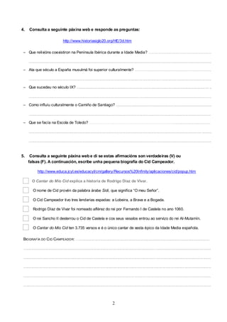 4.

Consulta a seguinte páxina web e responde as preguntas:
http://www.historiasiglo20.org/HE/3d.htm

– Que relixións coexistiron na Península Ibérica durante a Idade Media? ...........................................................
............................................................................................................................................................................
– Ata que século a España musulmá foi superior culturalmente? ........................................................................
............................................................................................................................................................................
– Que sucedeu no século IX? ............................................................................................................................. ..
........................................................................................................ ....................................................................
– Como influíu culturalmente o Camiño de Santiago? ..........................................................................................
............................................................................................................................................................................
– Que se facía na Escola de Toledo? …………………………………………………………...................................
................................................................................................................................................................... .........
......................................................................................................................... ...................................................

5.

Consulta a seguinte páxina web e di se estas afirmacións son verdadeiras (V) ou
falsas (F). A continuación, escribe unha pequena biografía do Cid Campeador.
http://www.educa.jcyl.es/educacyl/cm/gallery/Recursos%20Infinity/aplicaciones/cid/popup.htm
O Cantar do Mio Cid explica a historia de Rodrigo Díaz de Vivar.
O nome de Cid provén da palabra árabe Sidi, que significa “O meu Señor”.
O Cid Campeador tivo tres lendarias espadas: a Lobeira, a Brava e a Bogada.
Rodrigo Díaz de Vivar foi nomeado alférez do rei por Fernando I de Castela no ano 1060.
O rei Sancho II desterrou o Cid de Castela e cos seus vasalos entrou ao servizo do rei Al-Mutamín.
O Cantar do Mio Cid ten 3.735 versos e é o único cantar de xesta épico da Idade Media española.

BIOGRAFÍA DO C ID CAMPEADOR: …...........................................................................................................................
.................................................................................................................................................................................
.................................................................................................................................................................................
.................................................................................................................................................................................
......................................................................................................... ........................................................................
.................................................................................................................................................................................

2

 