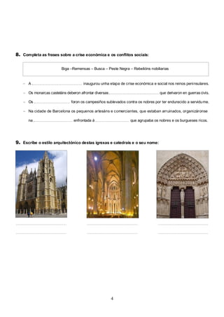 8. Completa as frases sobre a crise económica e os conflitos sociais:
Biga –Remensas – Busca – Peste Negra – Rebelións nobiliarias

– A ................................................ inaugurou unha etapa de crise económica e social nos reinos peninsulares.
– Os monarcas casteláns deberon afrontar diversas ................................................... que derivaron en guerras civís.
– Os .................................. foron os campesiños sublevados contra os nobres por ter endurecido a servidu me.
– Na cidade de Barcelona os pequenos artesáns e comerciantes, que estaban arruinados, organizáronse
na ..................................... enfrontada á ................................ que agrupaba os nobres e os burgueses ricos.

9. Escribe o estilo arquitectónico destas igrexas e catedrais e o seu nome:

..........................................................................................................................................................................
..........................................................................................................................................................................

4

 