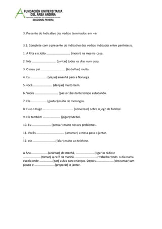 3. Presente do Indicativo dos verbos terminados em –ar
3.1. Complete com o presente do indicativo dos verbos indicados entre parêntesis.
1. A Rita e o João ............................. (morar) na mesma casa.
2. Nós ............................. (cantar) todos os dias num coro.
3. O meu pai .............................. (trabalhar) muito.
4. Eu .................... (viajar) amanhã para a Noruega.
5. você........................ (dançar) muito bem.
6. Vocês ............................ (passar) bastante tempo estudando.
7. Ela ................... (gostar) muito de morangos.
8. Eu e o Hugo ..................................... (conversar) sobre o jogo de futebol.
9. Ele também ..................... (jogar) futebol.
10. Eu ....................... (pensar) muito nesses problemas.
11. Vocês .................................. (arrumar) a mesa para o jantar.
.
12. ele ............................(falar) muito ao telefone.
A Ana.....................(acordar) de manhã, .......................(ligar) o rádio e
......................(tomar) o café da manhã. ...........................(trabalhar)todo o dia numa
escola onde ................(dar) aulas para crianças. Depois......................(descansar) um
pouco e .........................(preparar) o jantar.