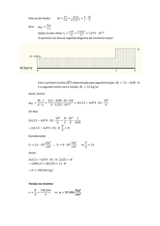 Pela Lei de Hooke:  ∆
·
·
· ,
· ·
·  
Giro: 
·
·
 
Seção circular cheia: 
· · ,
1,571 10  
O exercício nos leva ao seguinte diagrama de momento torçor: 
     
Com o primeiro trecho   determinado pela seguinte função:  12 0,08 · . 
  E o segundo trecho com a função:  12 . 
  Assim, temos: 
·
·
12 0,08 · · 0,8
· 1,571 · 10
611,5 4,074 · ·
10
 
Ou seja: 
611,5 4,074 · ·
10
2
·
10
·
1
0,04
611,5 4,074 · · 8 ·  
  Considerando: 
2,1 · 10 ; 8 · 10 21 
  Assim: 
611,5 4,074 · · 8 · 2,625
12841,5 85,554 1 ·  
148,364  
 
Tensão nos tirantes: 
148,364
4
,  
 
 
 