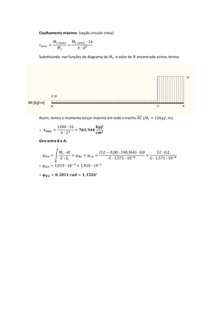 
Cisalhamento máximo:  (seção circular cheia) 
á á · 16
· ³
 
Substituindo, nas funções do diagrama de  , o valor de   encontrado acima, temos: 
  Assim, temos o momento torçor máximo em todo o trecho    12 . . 
1200 · 16
· 2
,  
  Giro entre B e A: 
·
·
12 0,08 · 148,364 · 0,8
· 1,571 · 10
12 · 0,2
· 1,571 · 10
 
               1,019 · 10 1,910 · 10  
   , , ° 
   
 