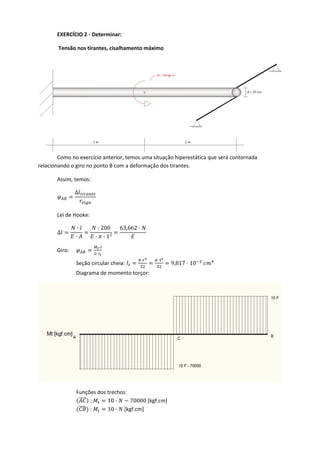 EXERCÍCIO 2 ‐ Determinar: 
 Tensão nos tirantes, cisalhamento máximo  
  Como no exercício anterior, temos uma situação hiperestática que será contornada 
relacionando o giro no ponto B com a deformação dos tirantes. 
  Assim, temos: 
∆
 
Lei de Hooke: 
∆
·
·
· 200
· · 1²
63,662 ·
 
Giro: 
·
·
  
Seção circular cheia: 
· ·
9,817 10  
Diagrama de momento torçor: 
 
Funções dos trechos: 
 :  10 · 70000 [kgf.cm]
 :  10 ·  [kgf.cm] 
 
 