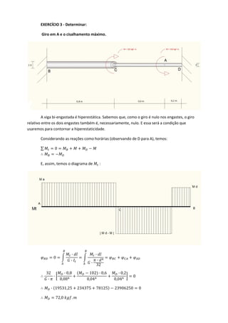 EXERCÍCIO 3 ‐ Determinar: 
 Giro em A e o cisalhamento máximo. 
 
  A viga bi‐engastada é hiperestática. Sabemos que, como o giro é nulo nos engastes, o giro 
relativo entre os dois engastes também é, necessariamente, nulo. E essa será a condição que 
usaremos para contornar a hiperestaticidade. 
  Considerando as reações como horárias (observando de D para A), temos: 
  ∑ 0  
   
  E, assim, temos o diagrama de   : 
 
0
·
·
·
·
·
32
 
32
·
·
· 0,8
0,08
102 · 0,6
0,04
· 0,2
0,04
0 
· 19531,25 234375 78125 23906250 0 
72,0 .  
 