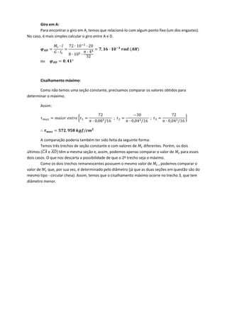 Giro em A: 
  Para encontrar o giro em A, temos que relacioná‐lo com algum ponto fixo (um dos engastes). 
No caso, é mais simples calcular o giro entre A e D. 
·
·
72 · 10 · 20
8 · 10 ·
· 4
32
, ·  
ou      , ° 
 
Cisalhamento máximo: 
Como não temos uma seção constante, precisamos comparar os valores obtidos para 
determinar o máximo. 
Assim: 
72
· 0,08 /16
;
30
· 0,04 /16
;
72
· 0,04 /16
 
, /  
A comparação poderia também ter sido feita da seguinte forma: 
  Temos três trechos de seção constante e com valores de   diferentes. Porém, os dois 
últimos (  e  ) têm a mesma seção e, assim, podemos apenas comparar o valor de   para esses 
dois casos. O que nos descarta a possibilidade de que o 2º trecho seja o máximo. 
  Como os dois trechos remanescentes possuem o mesmo valor de   , podemos comparar o 
valor de   que, por sua vez, é determinado pelo diâmetro (já que as duas seções em questão são do 
mesmo tipo ‐ circular cheia). Assim, temos que o cisalhamento máximo ocorre no trecho 3, que tem 
diâmetro menor.  
   
 