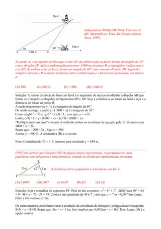 (Adaptado de BONGIOVANNI, Vincenzo et
alli. Matemática e Vida. São Paulo, editora
Ática, 1990).
No ponto A, o navegador verifica que a reta AP, da embarcação ao farol, forma um ângulo de 30 o
com a direção AB. Após a embarcação percorrer 1.000 m, no ponto B, o navegador verifica que a
reta BP, da embarcação ao farol, forma um ângulo de 60 o
com a mesma direção AB. Seguindo
sempre a direção AB, a menor distância entre a embarcação e o farol será equivalente, em metros,
a:
(A) 500 (B) 500√3 (C) 1.000 (D) 1.000√3
Solução: A menor distância do barco ao farol é o segmento de reta perpendicular a direção AB que
forma os triângulos retângulos de hipotenusa BP e AP. Seja y a distância do barco ao farol e seja x a
distância do barco ao ponto B.
A razão trigonométrica y / x é a tangente do ângulo de 60 o
.
De modo análogo, a razão y / (1000 + x) é a tangente de 30 o
.
Como a tg60 o
= √3 e tg30 o
= (√3) / 3 , vem que, y = x√3 .
Então, (√3) / 3 = y / (1000 + x) = (x√3) / (1000 + x).
"Multiplicando em cruz" e depois divindindo ambos os membros da equação pela √3, ficamos com
1000 + x = 3x.
Segue que , 1000 = 2x , logo x = 500.
Assim, y = 500√3. A alternativa (B) é a correta.
Nota: Considerando √3 = 1,7, teremos para resultado y = 850 m.
(PRF) Os vértices do triângulo PRF da figura abaixo representam, respectivamente, uma
papelaria, uma relojoaria e uma farmácia, estando as distâncias representadas em metro:
A distância entre a papelaria e a farmácia, em km, é:
(A) 0,0007 (B) 0,007 (C) 0.07 (D) 0,7 (E) 7,0
Solução: Seja x a medida do segmento PF. Pela lei dos cossenos: x2
= 82
+ 32
- 2(8)(3)cos 60o
= 64
+ 9 - 48×½ = 73 - 24 = 49. Como a raiz quadrada de 49 é 7 , vem que, x = 7 m = 0,007 km. Logo,
(B) é a alternativa correta.
De outra maneira, poderíamos usar a condição de existência do triângulo (desigualdade triangular):
|8-3| < x < |8+3|. Segue que: 5m < x < 11m. Isto implica em: 0,005km < x < 0,011km. Logo, (B) é a
opção correta.
 