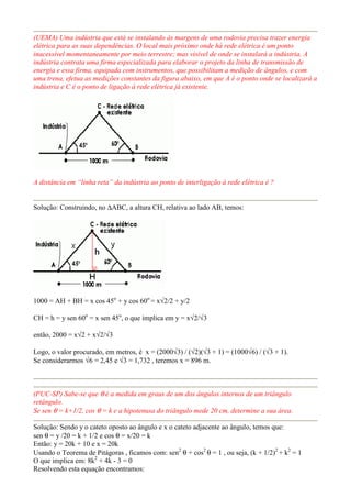 (UEMA) Uma indústria que está se instalando às margens de uma rodovia precisa trazer energia
elétrica para as suas dependências. O local mais próximo onde há rede elétrica é um ponto
inacessível momentaneamente por meio terrestre; mas visível de onde se instalará a indústria. A
indústria contrata uma firma especializada para elaborar o projeto da linha de transmissão de
energia e essa firma, equipada com instrumentos, que possibilitam a medição de ângulos, e com
uma trena, efetua as medições constantes da figura abaixo, em que A é o ponto onde se localizará a
indústria e C é o ponto de ligação à rede elétrica já existente.
A distância em “linha reta” da indústria ao ponto de interligação à rede elétrica é ?
Solução: Construindo, no ∆ABC, a altura CH, relativa ao lado AB, temos:
1000 = AH + BH = x cos 45o
+ y cos 60o
= x√2/2 + y/2
CH = h = y sen 60o
= x sen 45o
, o que implica em y = x√2/√3
então, 2000 = x√2 + x√2/√3
Logo, o valor procurado, em metros, é x = (2000√3) / (√2)(√3 + 1) = (1000√6) / (√3 + 1).
Se considerarmos √6 = 2,45 e √3 = 1,732 , teremos x = 896 m.
(PUC-SP) Sabe-se que θ é a medida em graus de um dos ângulos internos de um triângulo
retângulo.
Se sen θ = k+1/2, cos θ = k e a hipotenusa do triângulo mede 20 cm, determine a sua área.
Solução: Sendo y o cateto oposto ao ângulo e x o cateto adjacente ao ângulo, temos que:
sen θ = y /20 = k + 1/2 e cos θ = x/20 = k
Então: y = 20k + 10 e x = 20k
Usando o Teorema de Pitágoras , ficamos com: sen2
θ + cos2
θ = 1 , ou seja, (k + 1/2)2
+ k2
= 1
O que implica em: 8k2
+ 4k - 3 = 0
Resolvendo esta equação encontramos:
 