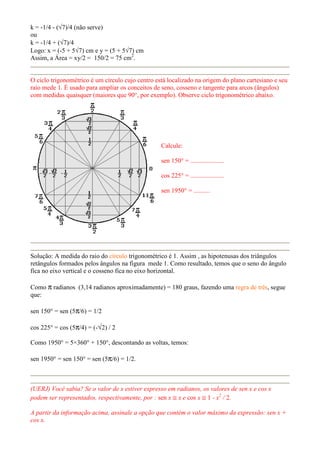 k = -1/4 - (√7)/4 (não serve)
ou
k = -1/4 + (√7)/4
Logo: x = (-5 + 5√7) cm e y = (5 + 5√7) cm
Assim, a Área = xy/2 = 150/2 = 75 cm2
.
O ciclo trigonométrico é um círculo cujo centro está localizado na origem do plano cartesiano e seu
raio mede 1. É usado para ampliar os conceitos de seno, cosseno e tangente para arcos (ângulos)
com medidas quaisquer (maiores que 90°, por exemplo). Observe ciclo trigonométrico abaixo.
Calcule:
sen 150° = .....................
cos 225° = .....................
sen 1950° = ..........
Solução: A medida do raio do círculo trigonométrico é 1. Assim , as hipotenusas dos triângulos
retângulos formados pelos ângulos na figura mede 1. Como resultado, temos que o seno do ângulo
fica no eixo vertical e o cosseno fica no eixo horizontal.
Como π radianos (3,14 radianos aproximadamente) = 180 graus, fazendo uma regra de três, segue
que:
sen 150° = sen (5π/6) = 1/2
cos 225° = cos (5π/4) = (-√2) / 2
Como 1950° = 5×360° + 150°, descontando as voltas, temos:
sen 1950° = sen 150° = sen (5π/6) = 1/2.
(UERJ) Você sabia? Se o valor de x estiver expresso em radianos, os valores de sen x e cos x
podem ser representados, respectivamente, por : sen x ≅ x e cos x ≅ 1 - x2
/ 2.
A partir da informação acima, assinale a opção que contém o valor máximo da expressão: sen x +
cos x.
 