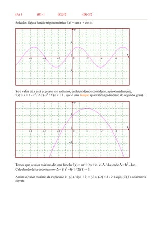 (A) 1 (B) -1 (C)3/2 (D)-3/2
Solução: Seja a função trigonométrica f(x) = sen x + cos x.
Se o valor de x está expresso em radianos, então podemos considerar, aproximadamente,
f(x) = x + 1 - x2
/ 2 = (-x2
/ 2 )+ x + 1 , que é uma função quadrática (polinômio do segundo grau).
Temos que o valor máximo de uma função f(x) = ax2
+ bx + c , é -∆ / 4a, onde ∆ = b2
- 4ac.
Calculando delta encontramos ∆ = (1)2
- 4(-1 / 2)(1) = 3.
Assim, o valor máximo da expressão é: (-3) / 4(-1 / 2) = (-3) / (-2) = 3 / 2. Logo, (C) é a alternativa
correta
 