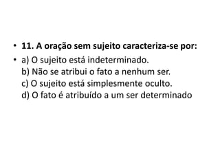 • 11. A oração sem sujeito caracteriza-se por:
• a) O sujeito está indeterminado.
  b) Não se atribui o fato a nenhum ser.
  c) O sujeito está simplesmente oculto.
  d) O fato é atribuído a um ser determinado
 