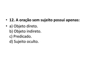 • 12. A oração sem sujeito possui apenas:
• a) Objeto direto.
  b) Objeto indireto.
  c) Predicado.
  d) Sujeito oculto.
 