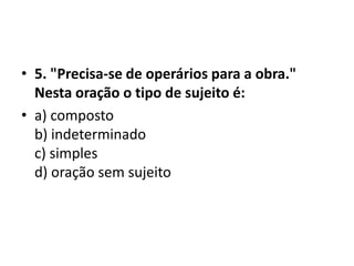 • 5. "Precisa-se de operários para a obra."
  Nesta oração o tipo de sujeito é:
• a) composto
  b) indeterminado
  c) simples
  d) oração sem sujeito
 
