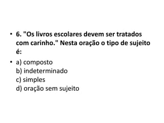 • 6. "Os livros escolares devem ser tratados
  com carinho." Nesta oração o tipo de sujeito
  é:
• a) composto
  b) indeterminado
  c) simples
  d) oração sem sujeito
 