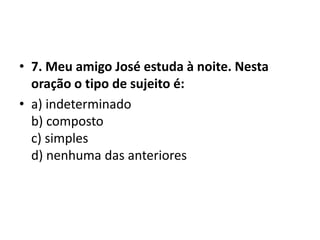 • 7. Meu amigo José estuda à noite. Nesta
  oração o tipo de sujeito é:
• a) indeterminado
  b) composto
  c) simples
  d) nenhuma das anteriores
 