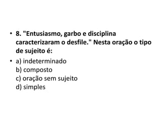 • 8. "Entusiasmo, garbo e disciplina
  caracterizaram o desfile." Nesta oração o tipo
  de sujeito é:
• a) indeterminado
  b) composto
  c) oração sem sujeito
  d) simples
 