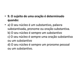 • 9. O sujeito de uma oração é determinado
  quando:
• a) O seu núcleo é um substantivo, palavra
  substantivada, pronome ou oração substantiva.
  b) O seu núcleo é sempre um substantivo
  c) O seu núcleo é sempre uma oração substantiva
  ou um substantivo
  d) O seu núcleo é sempre um pronome pessoal
  ou um substantivo.
 