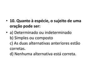 • 10. Quanto à espécie, o sujeito de uma
  oração pode ser:
• a) Determinado ou indeterminado
  b) Simples ou composto
  c) As duas alternativas anteriores estão
  corretas.
  d) Nenhuma alternativa está correta.
 