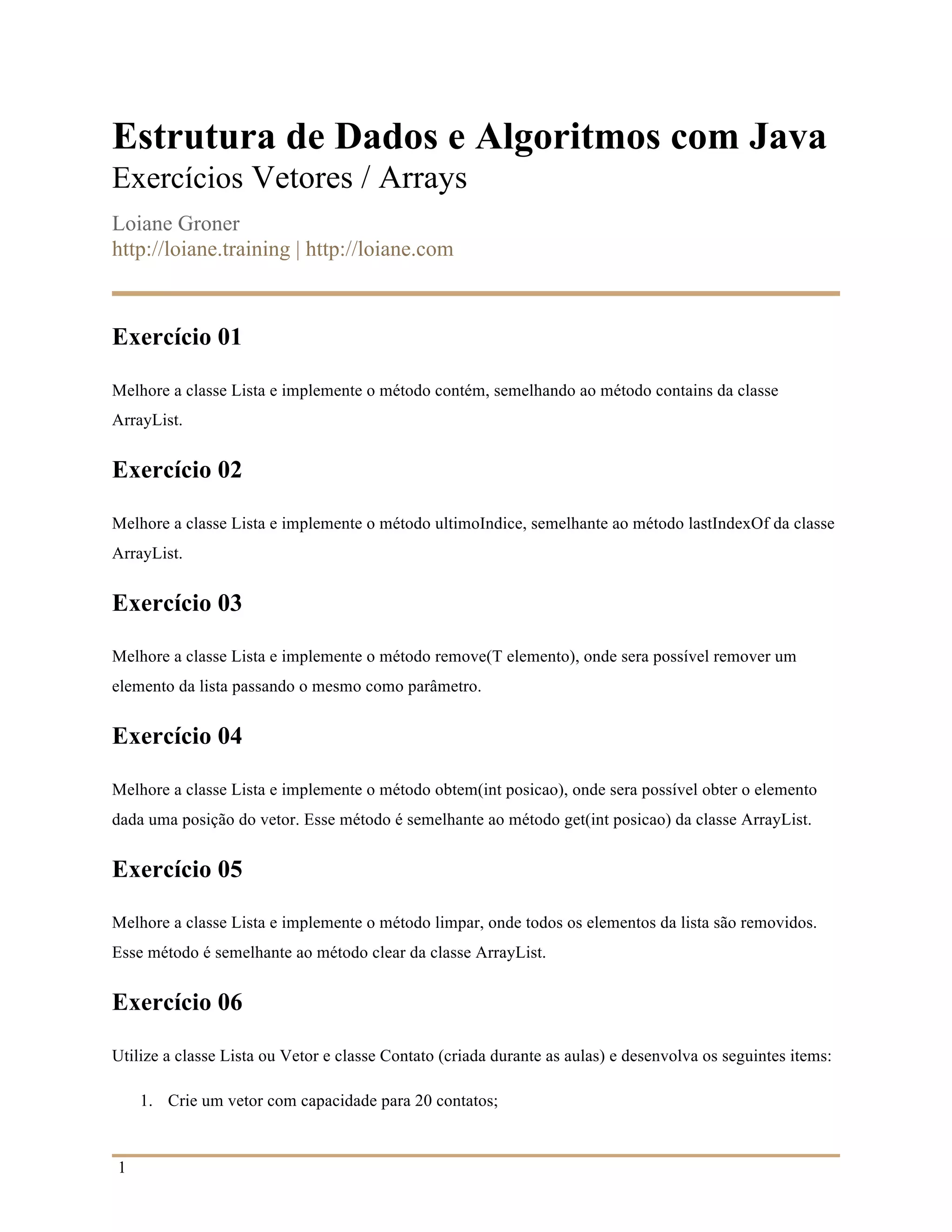 1
Estrutura de Dados e Algoritmos com Java
Exercícios Vetores / Arrays
Loiane Groner
http://loiane.training | http://loiane.com
Exercício 01
Melhore a classe Lista e implemente o método contém, semelhando ao método contains da classe
ArrayList.
Exercício 02
Melhore a classe Lista e implemente o método ultimoIndice, semelhante ao método lastIndexOf da classe
ArrayList.
Exercício 03
Melhore a classe Lista e implemente o método remove(T elemento), onde sera possível remover um
elemento da lista passando o mesmo como parâmetro.
Exercício 04
Melhore a classe Lista e implemente o método obtem(int posicao), onde sera possível obter o elemento
dada uma posição do vetor. Esse método é semelhante ao método get(int posicao) da classe ArrayList.
Exercício 05
Melhore a classe Lista e implemente o método limpar, onde todos os elementos da lista são removidos.
Esse método é semelhante ao método clear da classe ArrayList.
Exercício 06
Utilize a classe Lista ou Vetor e classe Contato (criada durante as aulas) e desenvolva os seguintes items:
1. Crie um vetor com capacidade para 20 contatos;
 