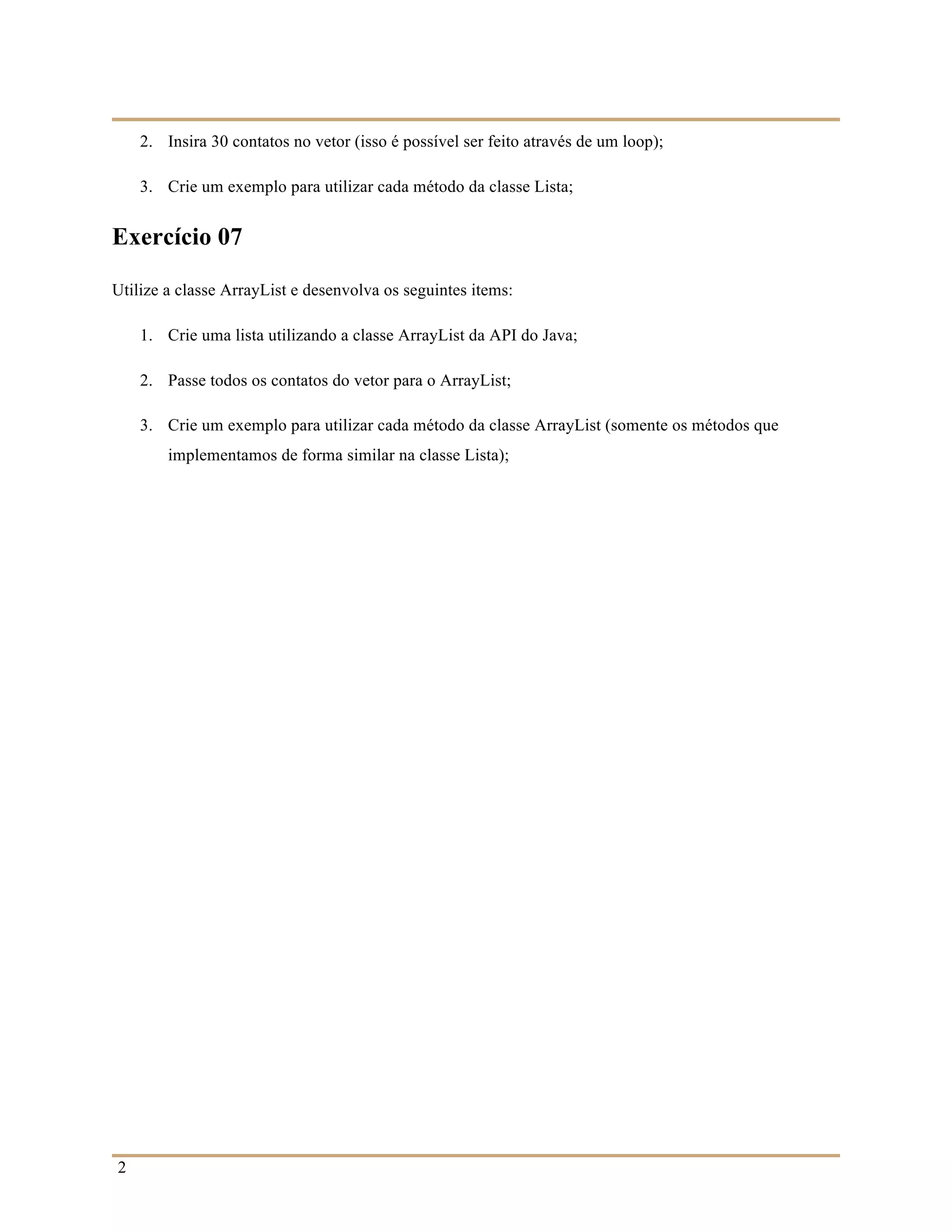 2
2. Insira 30 contatos no vetor (isso é possível ser feito através de um loop);
3. Crie um exemplo para utilizar cada método da classe Lista;
Exercício 07
Utilize a classe ArrayList e desenvolva os seguintes items:
1. Crie uma lista utilizando a classe ArrayList da API do Java;
2. Passe todos os contatos do vetor para o ArrayList;
3. Crie um exemplo para utilizar cada método da classe ArrayList (somente os métodos que
implementamos de forma similar na classe Lista);
 