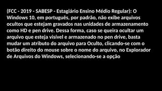 (FCC - 2019 - SABESP - Estagiário Ensino Médio Regular): O
Windows 10, em português, por padrão, não exibe arquivos
ocultos que estejam gravados nas unidades de armazenamento
como HD e pen drive. Dessa forma, caso se queira ocultar um
arquivo que esteja visível e armazenado no pen drive, basta
mudar um atributo do arquivo para Oculto, clicando-se com o
botão direito do mouse sobre o nome do arquivo, no Explorador
de Arquivos do Windows, selecionando-se a opção
 