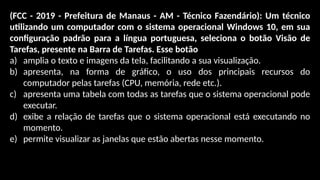 (FCC - 2019 - Prefeitura de Manaus - AM - Técnico Fazendário): Um técnico
utilizando um computador com o sistema operacional Windows 10, em sua
configuração padrão para a língua portuguesa, seleciona o botão Visão de
Tarefas, presente na Barra de Tarefas. Esse botão
a) amplia o texto e imagens da tela, facilitando a sua visualização.
b) apresenta, na forma de gráfico, o uso dos principais recursos do
computador pelas tarefas (CPU, memória, rede etc.).
c) apresenta uma tabela com todas as tarefas que o sistema operacional pode
executar.
d) exibe a relação de tarefas que o sistema operacional está executando no
momento.
e) permite visualizar as janelas que estão abertas nesse momento.
 