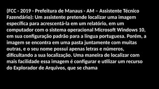 (FCC - 2019 - Prefeitura de Manaus - AM – Assistente Técnico
Fazendário): Um assistente pretende localizar uma imagem
específica para acrescentá-la em um relatório, em um
computador com o sistema operacional Microsoft Windows 10,
em sua configuração padrão para a língua portuguesa. Porém, a
imagem se encontra em uma pasta juntamente com muitas
outras, e o seu nome possui apenas letras e números,
dificultando a sua localização. Uma maneira de localizar com
mais facilidade essa imagem é configurar e utilizar um recurso
do Explorador de Arquivos, que se chama
 