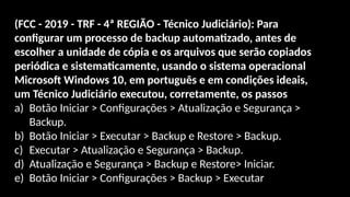 (FCC - 2019 - TRF - 4ª REGIÃO - Técnico Judiciário): Para
configurar um processo de backup automatizado, antes de
escolher a unidade de cópia e os arquivos que serão copiados
periódica e sistematicamente, usando o sistema operacional
Microsoft Windows 10, em português e em condições ideais,
um Técnico Judiciário executou, corretamente, os passos
a) Botão Iniciar > Configurações > Atualização e Segurança >
Backup.
b) Botão Iniciar > Executar > Backup e Restore > Backup.
c) Executar > Atualização e Segurança > Backup.
d) Atualização e Segurança > Backup e Restore> Iniciar.
e) Botão Iniciar > Configurações > Backup > Executar
 