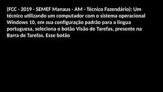 (FCC - 2019 - SEMEF Manaus - AM - Técnico Fazendário): Um
técnico utilizando um computador com o sistema operacional
Windows 10, em sua configuração padrão para a língua
portuguesa, seleciona o botão Visão de Tarefas, presente na
Barra de Tarefas. Esse botão
 