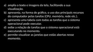 a) amplia o texto e imagens da tela, facilitando a sua
visualização.
b) apresenta, na forma de gráfico, o uso dos principais recursos
do computador pelas tarefas (CPU, memória, rede etc.).
c) apresenta uma tabela com todas as tarefas que o sistema
operacional pode executar.
d) exibe a relação de tarefas que o sistema operacional está
executando no momento.
e) permite visualizar as janelas que estão abertas nesse
momento.
 
