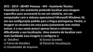 (FCC - 2019 - SEMEF Manaus - AM - Assistente Técnico
Fazendário): Um assistente pretende localizar uma imagem
específica para acrescentá-la em um relatório, em um
computador com o sistema operacional Microsoft Windows 10,
em sua configuração padrão para a língua portuguesa. Porém, a
imagem se encontra em uma pasta juntamente com muitas
outras, e o seu nome possui apenas letras e números,
dificultando a sua localização. Uma maneira de localizar com
mais facilidade essa imagem é configurar e
a) Detalhes b) Ícones Grandes
c) Painel de Detalhes d) Painel de Visualização.
e) Visualizador de Arquivos um recurso do Explorador de
Arquivos, que se chama
 