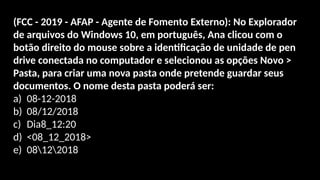 (FCC - 2019 - AFAP - Agente de Fomento Externo): No Explorador
de arquivos do Windows 10, em português, Ana clicou com o
botão direito do mouse sobre a identificação de unidade de pen
drive conectada no computador e selecionou as opções Novo >
Pasta, para criar uma nova pasta onde pretende guardar seus
documentos. O nome desta pasta poderá ser:
a) 08-12-2018
b) 08/12/2018
c) Dia8_12:20
d) <08_12_2018>
e) 08122018
 