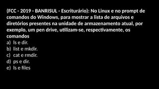 (FCC - 2019 - BANRISUL - Escriturário): No Linux e no prompt de
comandos do Windows, para mostrar a lista de arquivos e
diretórios presentes na unidade de armazenamento atual, por
exemplo, um pen drive, utilizam-se, respectivamente, os
comandos
a) ls e dir.
b) list e mkdir.
c) cat e rmdir.
d) ps e dir.
e) ls e files.
 