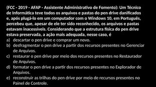 (FCC - 2019 - AFAP - Assistente Administrativo de Fomento): Um Técnico
de Informática teve todos os arquivos e pastas do pen drive danificados
e, após plugá-lo em um computador com o Windows 10, em Português,
percebeu que, apesar de ele ter sido reconhecido, os arquivos e pastas
estavam inacessíveis. Considerando que a estrutura física do pen drive
estava preservada, a ação mais adequada, nesse caso, é
a) descartar o pen drive e comprar um novo.
b) desfragmentar o pen drive a partir dos recursos presentes no Gerenciar
de Arquivos.
c) restaurar o pen drive por meio dos recursos presentes no Restaurador
de Arquivos.
d) formatar o pen drive a partir dos recursos presentes no Explorador de
Arquivos.
e) reconstruir as trilhas do pen drive por meio de recursos presentes no
Painel de Controle.
 