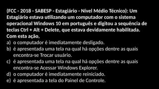 (FCC - 2018 - SABESP - Estagiário - Nível Médio Técnico): Um
Estagiário estava utilizando um computador com o sistema
operacional Windows 10 em português e digitou a sequência de
teclas Ctrl + Alt + Delete, que estava devidamente habilitada.
Com esta ação,
a) o computador é imediatamente desligado.
b) é apresentada uma tela na qual há opções dentre as quais
encontra-se Trocar usuário.
c) é apresentada uma tela na qual há opções dentre as quais
encontra-se Acessar Windows Explorer.
d) o computador é imediatamente reiniciado.
e) é apresentada a tela do Painel de Controle.
 
