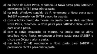 a) no ícone de Nova Pasta, renomeou a Nova pasta para SABESP e
pressionou ENTER para criar a pasta.
b) na tecla Windows seguida de P, renomeou a Nova pasta para
SABESP e pressionou ENTER para criar a pasta.
c) com o botão direito do mouse, na janela que se abriu escolheu
Nova Pasta, renomeou a Nova pasta para SABESP e clicou em OK
para criar a pasta.
d) com o botão esquerdo do mouse, na janela que se abriu
escolheu Nova Pasta, renomeou a Nova pasta para SABESP e
clicou em OK para criar a pasta.
e) nas teclas Ctrl+P, renomeou a Nova pasta para SABESP e
pressionou ENTER para criar a pasta.
 