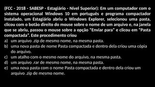 (FCC - 2018 - SABESP - Estagiário - Nível Superior): Em um computador com o
sistema operacional Windows 10 em português e programa compactador
instalado, um Estagiário abriu o Windows Explorer, selecionou uma pasta,
clicou com o botão direito do mouse sobre o nome de um arquivo e, na janela
que se abriu, passou o mouse sobre a opção “Enviar para” e clicou em “Pasta
compactada”. Este procedimento criou
a) um arquivo .zip de mesmo nome, na mesma pasta.
b) uma nova pasta de nome Pasta compactada e dentro dela criou uma cópia
do arquivo.
c) um atalho com o mesmo nome do arquivo, na mesma pasta.
d) um arquivo .rar de mesmo nome, na mesma pasta.
e) uma nova pasta com o nome Pasta compactada e dentro dela criou um
arquivo .zip de mesmo nome.
 