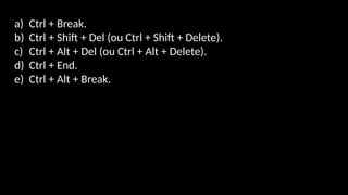 a) Ctrl + Break.
b) Ctrl + Shift + Del (ou Ctrl + Shift + Delete).
c) Ctrl + Alt + Del (ou Ctrl + Alt + Delete).
d) Ctrl + End.
e) Ctrl + Alt + Break.
 