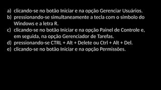 a) clicando-se no botão Iniciar e na opção Gerenciar Usuários.
b) pressionando-se simultaneamente a tecla com o símbolo do
Windows e a letra R.
c) clicando-se no botão Iniciar e na opção Painel de Controle e,
em seguida, na opção Gerenciador de Tarefas.
d) pressionando-se CTRL + Alt + Delete ou Ctrl + Alt + Del.
e) clicando-se no botão Iniciar e na opção Permissões.
 