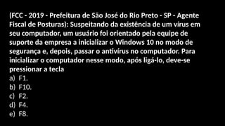 (FCC - 2019 - Prefeitura de São José do Rio Preto - SP - Agente
Fiscal de Posturas): Suspeitando da existência de um vírus em
seu computador, um usuário foi orientado pela equipe de
suporte da empresa a inicializar o Windows 10 no modo de
segurança e, depois, passar o antivírus no computador. Para
inicializar o computador nesse modo, após ligá-lo, deve-se
pressionar a tecla
a) F1.
b) F10.
c) F2.
d) F4.
e) F8.
 