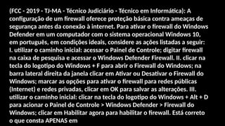 (FCC - 2019 - TJ-MA - Técnico Judiciário - Técnico em Informática): A
configuração de um firewall oferece proteção básica contra ameaças de
segurança antes da conexão à internet. Para ativar o firewall do Windows
Defender em um computador com o sistema operacional Windows 10,
em português, em condições ideais, considere as ações listadas a seguir:
I. utilizar o caminho inicial: acessar o Painel de Controle; digitar firewall
na caixa de pesquisa e acessar o Windows Defender Firewall. II. clicar na
tecla do logotipo do Windows + F para abrir o Firewall do Windows; na
barra lateral direita da janela clicar em Ativar ou Desativar o Firewall do
Windows; marcar as opções para ativar o firewall para redes públicas
(Internet) e redes privadas, clicar em OK para salvar as alterações. III.
utilizar o caminho inicial: clicar na tecla do logotipo do Windows + Alt + D
para acionar o Painel de Controle > Windows Defender > Firewall do
Windows; clicar em Habilitar agora para habilitar o firewall. Está correto
o que consta APENAS em
 