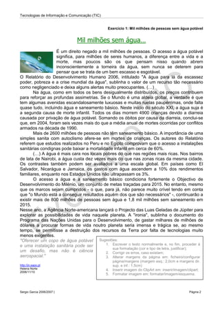 Tecnologias de Informação e Comunicação (TIC)
Sérgio Garcia 2006/2007 | Página 2
Exercício 1: Mil milhões de pessoas sem água potável
Mil milhões sem água…
É um direito negado a mil milhões de pessoas. O acesso a água potável
significa, para milhões de seres humanos, a diferença entre a vida e a
morte, mas poucos são os que pensam nisso quando abrem
inconscientemente a torneira da água, sem nunca se deterem para
pensar que se trata de um bem escasso e esgotável.
O Relatório do Desenvolvimento Humano 2006, intitulado "A água para lá da escassez
poder, pobreza e a crise mundial da água", sublinha o valor de um recurso tão necessário
como negligenciado e deixa alguns alertas muito preocupantes. (…)
Na água, como em todos os bens desigualmente distribuídos, os preços contribuem
para reforçar as profundas assimetrias. Se o Mundo é uma aldeia global, a verdade é que
tem algumas avenidas escandalosamente luxuosas e muitas ruelas paupérrimas, onde falta
quase tudo, incluindo água e saneamento básico. Neste início do século XXI, a água suja é
a segunda causa de morte infantil. Todos os dias morrem 4900 crianças devido a diarreia
causada por privação de água potável. Somando os óbitos por causa da diarreia, conclui-se
que, em 2004, foram seis vezes mais do que a média anual de mortes ocorridas por conflitos
armados na década de 1990.
Mais de 2600 milhões de pessoas não têm saneamento básico. A importância de uma
simples sanita com autoclismo afere-se em mortes de crianças. Os autores do Relatório
referem que estudos realizados no Peru e no Egipto comprovam que o acesso a instalações
sanitárias condignas pode baixar a mortalidade infantil em cerca de 60%.
(…) A água é mais cara nos locais pobres do que nas regiões mais ricas. Nos bairros
de lata de Nairobi, a água custa dez vezes mais do que nas zonas ricas da mesma cidade.
Os contrastes também podem ser avaliados a uma escala global. Em países como El
Salvador, Nicarágua e Jamaica, os gastos com água ascendem a 10% dos rendimentos
familiares, enquanto nos Estados Unidos não ultrapassam os 3%.
O acesso a água e a saneamento básico condiciona fortemente o Objectivo de
Desenvolvimento do Milénio, um conjunto de metas traçadas para 2015. No entanto, mesmo
que os marcos sejam cumpridos - o que, para já, não parece muito crível tendo em conta
que "o Mundo está a conseguir resultados aquém dos que são necessários" -, continuarão a
existir mais de 800 milhões de pessoas sem água e 1,8 mil milhões sem saneamento em
2015.
Nesse ano, a Agência Norte-americana lançará o Projecto das Luas Geladas de Júpiter para
explorar as possibilidades de vida naquele planeta. A "ironia", sublinha o documento do
Programa das Nações Unidas para o Desenvolvimento, de gastar milhares de milhões de
dólares a procurar formas de vida noutro planeta seria imensa e trágica se, ao mesmo
tempo, se permitisse a destruição dos recursos da Terra por falta de tecnologias muito
menos exigentes.
"Oferecer um copo de água potável
e uma instalação sanitária pode ser
um desafio, mas não é ciência
aerospacial."
http://jn.sapo.pt
Helena Norte
2006/11/10
Sugestões:
1. Escrever o texto normalmente e, no fim, proceder à
sua formatação (cor e tipo de letra, justificar);
2. Corrigir os erros, caso existam;
3. Alterar margens da página em: ficheiro/configurar
página/margens (margem esq.: 2,0cm e margens dir.
sup. e inf.: 1,5cm)
4. Inserir imagem do ClipArt em: inserir/imagem/clipart;
5. Formatar imagem em: formatar/imagem/esquema.
 