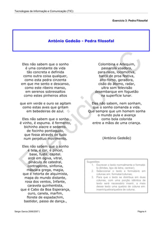 Tecnologias de Informação e Comunicação (TIC)
Sérgio Garcia 2006/2007 | Página 4
Exercício 3: Pedra Filosofal
António Gedeão - Pedra filosofal
Eles não sabem que o sonho
é uma constante da vida
tão concreta e definida
como outra coisa qualquer,
como esta pedra cinzenta
em que me sento e descanso,
como este ribeiro manso,
em serenos sobressaltos
como estes pinheiros altos
que em verde e ouro se agitam
como estas aves que gritam
em bebedeiras de azul.
Eles não sabem que o sonho
é vinho, é espuma. é fermento,
bichinho alacre e sedento.
de focinho pontiagudo,
que fossa através de tudo
num perpétuo movimento.
Eles não sabem que o sonho
é tela, é cor, é pincel,
base, fuste, capitel.
arco em ogiva, vitral,
pináculo de catedral,
contraponto, sinfonia,
máscara grega, magia,
que é retorta de alquimista,
mapa do mundo distante,
rosa dos ventos, Infante,
caravela quinhentista,
que é Cabo da Boa Esperança,
ouro, canela, marfim,
florete de espadachim,
bastidor, passo de dança.,
Colombina e Arlequim,
passarola voadora,
para-raios, locomotiva,
barco de proa festiva,
alto-forno, geradora,
cisão do átomo, radar,
ultra som televisão
desembarque em foguetão
na superfície lunar.
Eles não sabem, nem sonham,
que o sonho comanda a vida.
Que sempre que um homem sonha
o mundo pula e avança
como bola colorida
entre a mãos de uma criança.
(António Gedeão)
Sugestões:
1. Escrever o texto normalmente e formatá-
lo (limites, tipo de letra, centrar);
2. Seleccionar o texto e formatá-lo em
colunas em: formatar/colunas;
3. Para que o texto se distribua em duas
colunas, com uma porção idêntica de
texto será necessário inserir, a meio
desse texto uma quebra de coluna em:
inserir/quebra/quebra de coluna;
 