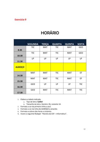 12
Exercício 9
HORÁRIO
SEGUNDA TERÇA QUARTA QUINTA SEXTA
8.30
TIC MAT TIC MAT GEO
10.30
TIC MAT TIC MAT GEO
11.30
LP LP LP LP LP
ALMOÇO
14.30
MAT MAT TIC MAT EF
15.30
MAT MAT TIC MAT EF
16.30
GEO LP LP LP TIC
17.30
GEO MAT TIC MAT TIC
1. Elabora a tabela indicada.
a. Tipo de letra: Calibri
b. Tamanho da letra: Horário: 26, restante 14.
2. Formata a cor da primeira linha a azul.
3. Formata a cor da linha do ALMOÇO a amarelo.
4. Formata a coluna das horas a cinzento.
5. Insere o seguinte Rodapé: “Horário do CEF – Informática”.
 
