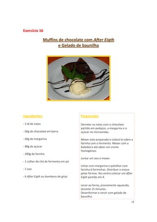18
Exercício 16
Muffins de chocolate com After Eigth
e Gelado de baunilha
Ingredientes:
- 2 dl de natas
- 60g de chocolate em barra
- 60g de margarina
- 80g de açúcar
- 200g de farinha
- 1 colher de chá de fermento em pó
- 1 ovo
- 6 After Eigth ou bombons de ginja
Preparação:
Derreter as natas com o chocolate
partido em pedaços, a margarina e o
açúcar no microondas.
Mexer este preparado e colocá-lo sobre a
farinha com o fermento. Mexer com a
batedeira até obter um creme
homogéneo.
Juntar um ovo e mexer.
Untar com margarina e polvilhar com
farinha 6 forminhas. Distribuir a massa
pelas formas. No centro colocar um After
Eight partido em 4.
Levar ao forno, previamente aquecido,
durante 15 minutos.
Desenformar e servir com gelado de
baunilha.
 