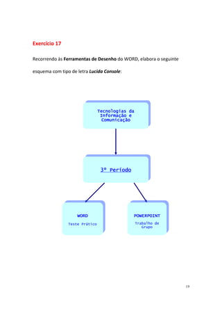 19
Exercício 17
Recorrendo às Ferramentas de Desenho do WORD, elabora o seguinte
esquema com tipo de letra Lucida Console:
WOWOWOWORDRDRDRD
Teste Prático
POWERPOINTPOWERPOINTPOWERPOINTPOWERPOINT
Trabalho de
Grupo
Tecnologias daTecnologias daTecnologias daTecnologias da
Informação eInformação eInformação eInformação e
ComunicaçãoComunicaçãoComunicaçãoComunicação
3º Período3º Período3º Período3º Período
 