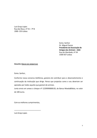 4
Luis Graça Lopes
Rua das Naus, nº 55 – 7º B
1900- 333 Lisboa
Exmo. Senhor
Dr. Miguel Passos
Presidente da Associação de
Amigos dos Animais – AAA
Rua da Liberdade, nº 34
1500-567 Lisboa
Assunto: ENVIO DE DONATIVO
Exmo. Senhor,
Conforme nossa conversa telefónica, gostaria de contribuir para o desenvolvimento e
continuação da instituição que dirige. Penso que projectos como o seu deveriam ser
apoiados por todos aqueles que gostam de animais.
Junto envio em anexo o cheque nº 12299990000.03, do Banco Moeda&Nota, no valor
de 100 euros.
Com os melhores cumprimentos,
____________________________
Luis Graça Lopes
Exercício 1
 