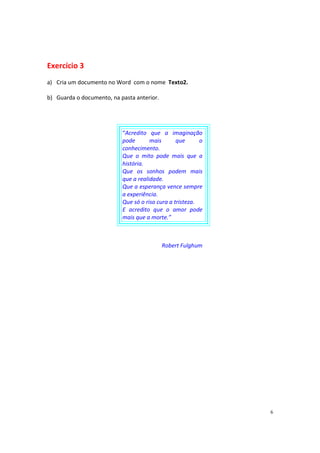 6
Exercício 3
a) Cria um documento no Word com o nome Texto2.
b) Guarda o documento, na pasta anterior.
“Acredito que a imaginação
pode mais que o
conhecimento.
Que o mito pode mais que a
história.
Que os sonhos podem mais
que a realidade.
Que a esperança vence sempre
a experiência.
Que só o riso cura a tristeza.
E acredito que o amor pode
mais que a morte.”
Robert Fulghum
 
